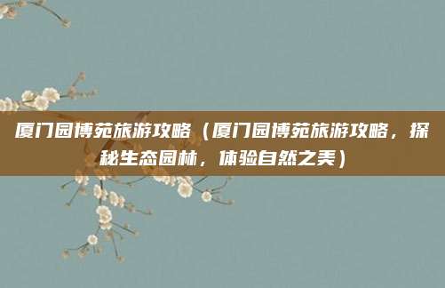 厦门园博苑旅游攻略（厦门园博苑旅游攻略，探秘生态园林，体验自然之美）