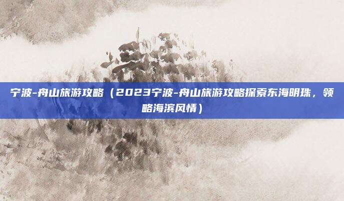 宁波-舟山旅游攻略（2023宁波-舟山旅游攻略探索东海明珠，领略海滨风情）