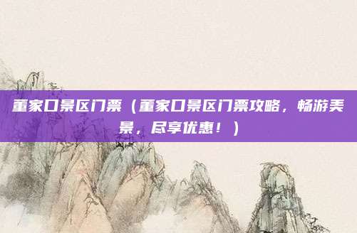 董家口景区门票（董家口景区门票攻略，畅游美景，尽享优惠！）