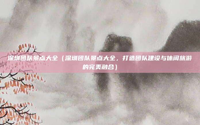 深圳团队景点大全（深圳团队景点大全，打造团队建设与休闲旅游的完美融合）