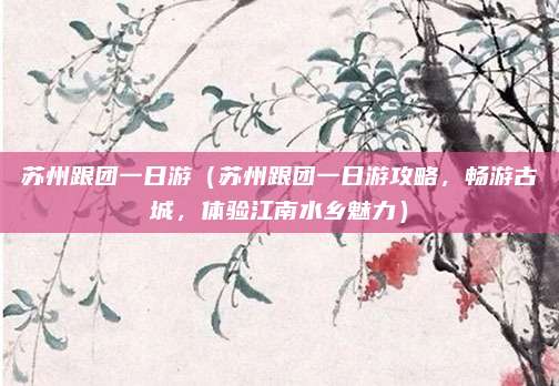 苏州跟团一日游（苏州跟团一日游攻略，畅游古城，体验江南水乡魅力）