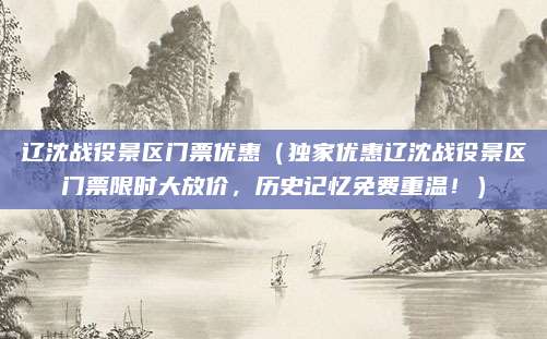 辽沈战役景区门票优惠（独家优惠辽沈战役景区门票限时大放价，历史记忆免费重温！）