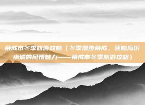 荣成市冬季旅游攻略(冬季漫步荣成,领略海滨小城的风情魅力——荣成市冬季旅游攻略)