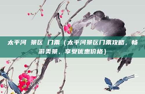 太平河 景区 门票(太平河景区门票攻略,畅游美景,享受优惠价格)