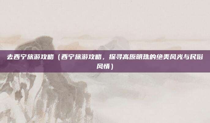 去西宁旅游攻略（西宁旅游攻略，探寻高原明珠的绝美风光与民俗风情）