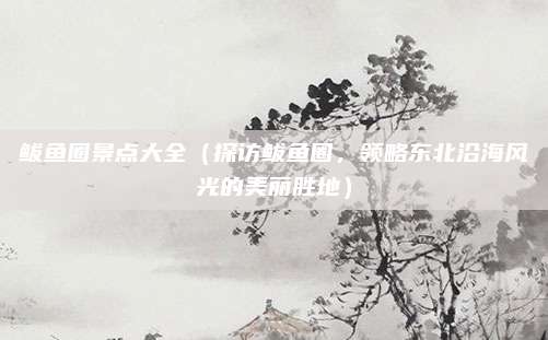 鲅鱼圈景点大全（探访鲅鱼圈，领略东北沿海风光的美丽胜地）