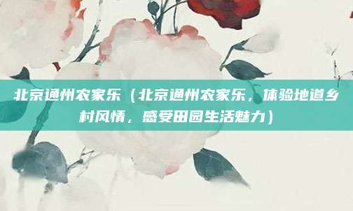北京通州农家乐（北京通州农家乐，体验地道乡村风情，感受田园生活魅力）