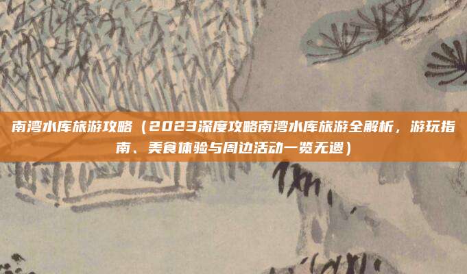 南湾水库旅游攻略(2023深度攻略南湾水库旅游全解析,游玩指南、美食体验与周边活动一览无遗)