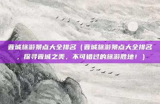 晋城旅游景点大全排名(晋城旅游景点大全排名,探寻晋城之美,不可错过的旅游胜地!)