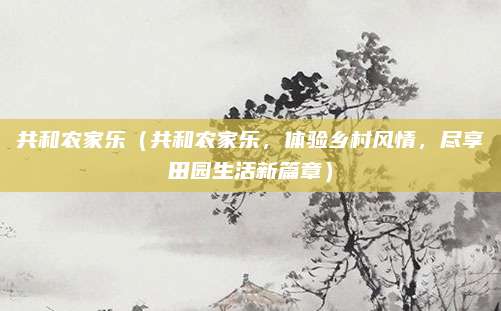 共和农家乐(共和农家乐,体验乡村风情,尽享田园生活新篇章)