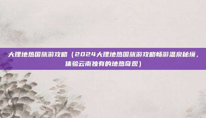 大理地热国旅游攻略(2024大理地热国旅游攻略畅游温泉秘境,体验云南独有的地热奇观)