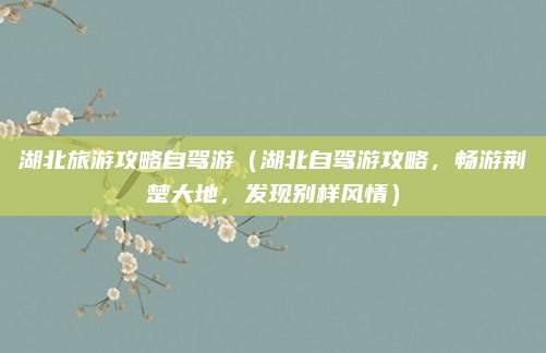 湖北旅游攻略自驾游(湖北自驾游攻略,畅游荆楚大地,发现别样风情)