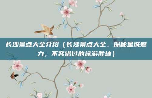 长沙景点大全介绍(长沙景点大全,探秘星城魅力,不容错过的旅游胜地)