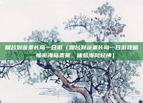 烟台到蓬莱长岛一日游(烟台到蓬莱长岛一日游攻略,畅游海岛美景,体验海风轻拂)