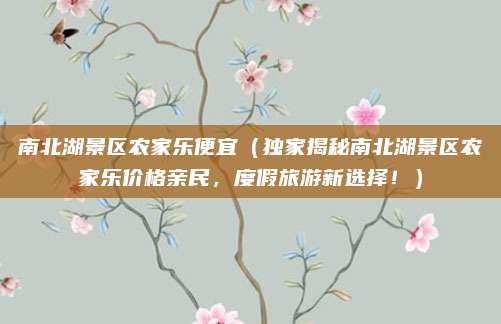 南北湖景区农家乐便宜(独家揭秘南北湖景区农家乐价格亲民,度假旅游新选择!)