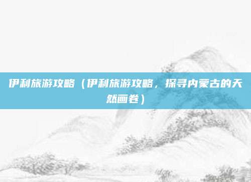 伊利旅游攻略(伊利旅游攻略,探寻内蒙古的天然画卷)