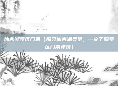 仙宫湖景区门票(探寻仙宫湖美景,一文了解景区门票详情)
