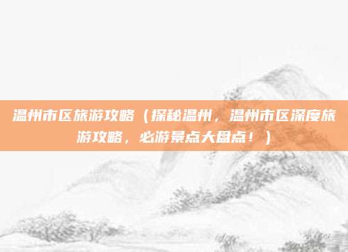温州市区旅游攻略(探秘温州,温州市区深度旅游攻略,必游景点大盘点!)