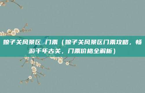 娘子关风景区 门票(娘子关风景区门票攻略,畅游千年古关,门票价格全解析)