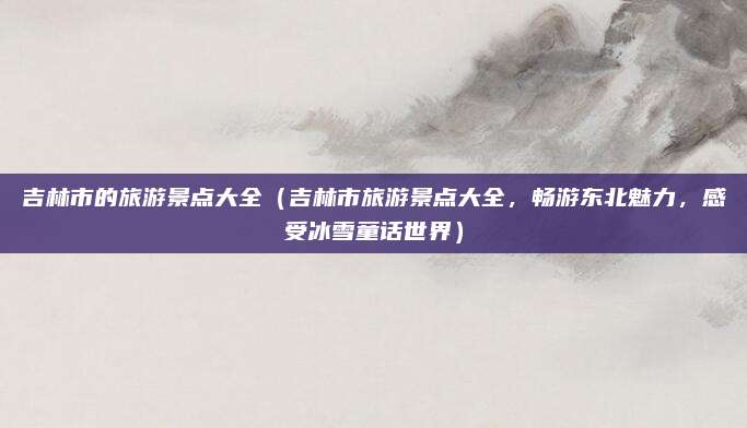吉林市的旅游景点大全(吉林市旅游景点大全,畅游东北魅力,感受冰雪童话世界)