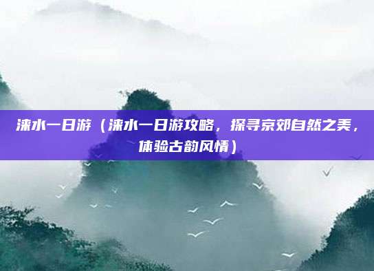 涞水一日游(涞水一日游攻略,探寻京郊自然之美,体验古韵风情)