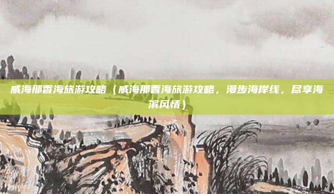 威海那香海旅游攻略(威海那香海旅游攻略,漫步海岸线,尽享海滨风情)