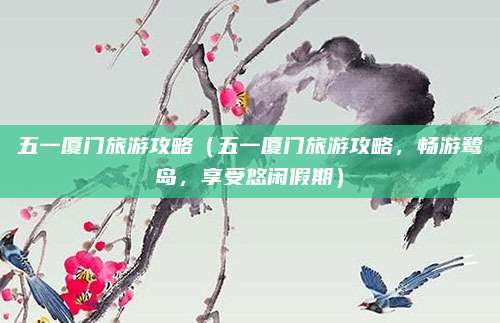 五一厦门旅游攻略(五一厦门旅游攻略,畅游鹭岛,享受悠闲假期)