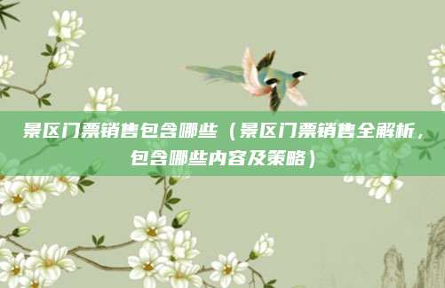 景区门票销售包含哪些(景区门票销售全解析,包含哪些内容及策略)