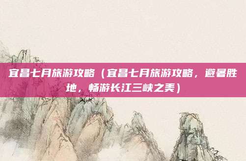 宜昌七月旅游攻略(宜昌七月旅游攻略,避暑胜地,畅游长江三峡之美)