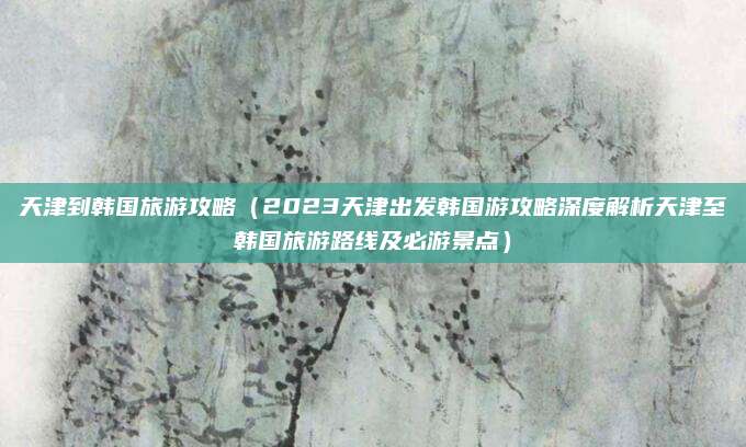 天津到韩国旅游攻略(2023天津出发韩国游攻略深度解析天津至韩国旅游路线及必游景点)