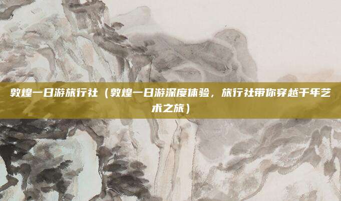 敦煌一日游旅行社(敦煌一日游深度体验,旅行社带你穿越千年艺术之旅)
