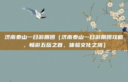 济南泰山一日游跟团(济南泰山一日游跟团攻略,畅游五岳之首,体验文化之旅)