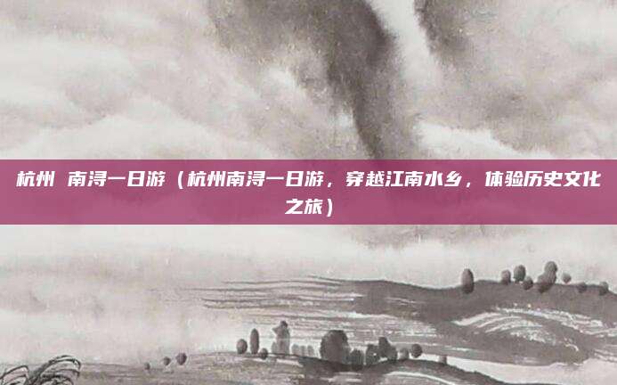 杭州 南浔一日游(杭州南浔一日游,穿越江南水乡,体验历史文化之旅)
