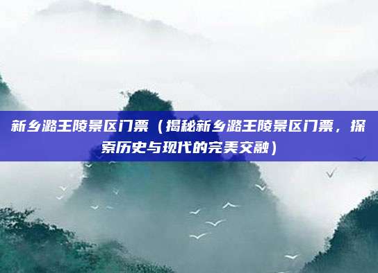 新乡潞王陵景区门票(揭秘新乡潞王陵景区门票,探索历史与现代的完美交融)