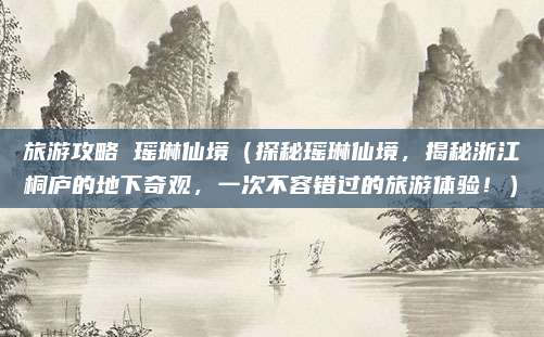旅游攻略 瑶琳仙境(探秘瑶琳仙境,揭秘浙江桐庐的地下奇观,一次不容错过的旅游体验!)