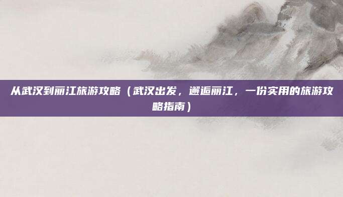 从武汉到丽江旅游攻略(武汉出发,邂逅丽江,一份实用的旅游攻略指南)