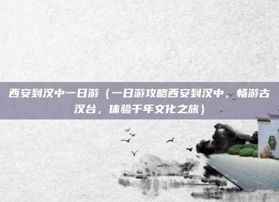 西安到汉中一日游(一日游攻略西安到汉中,畅游古汉台,体验千年文化之旅)