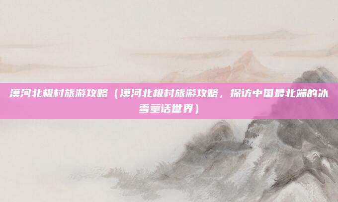 漠河北极村旅游攻略(漠河北极村旅游攻略,探访中国最北端的冰雪童话世界)