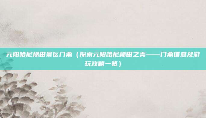 元阳哈尼梯田景区门票(探索元阳哈尼梯田之美——门票信息及游玩攻略一览)