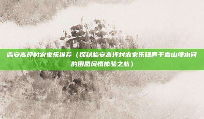 临安高坪村农家乐推荐（探秘临安高坪村农家乐隐匿于青山绿水间的田园风情体验之旅）