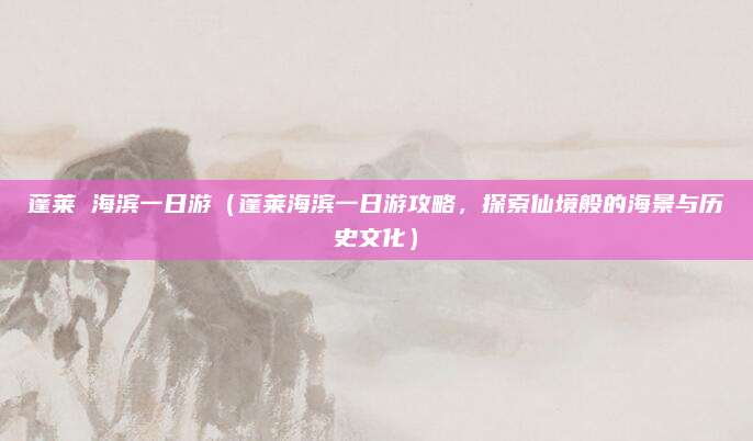 蓬莱 海滨一日游（蓬莱海滨一日游攻略，探索仙境般的海景与历史文化）