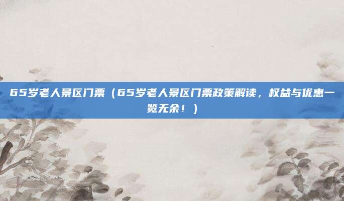 65岁老人景区门票（65岁老人景区门票政策解读，权益与优惠一览无余！）