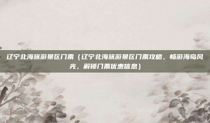 辽宁北海旅游景区门票（辽宁北海旅游景区门票攻略，畅游海岛风光，解锁门票优惠信息）