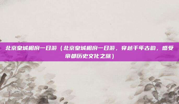 北京皇城相府一日游（北京皇城相府一日游，穿越千年古韵，感受帝都历史文化之旅）