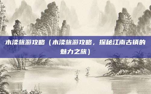 木渎旅游攻略(木渎旅游攻略,探秘江南古镇的魅力之旅)