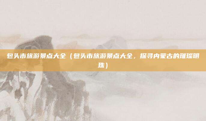 包头市旅游景点大全(包头市旅游景点大全,探寻内蒙古的璀璨明珠)