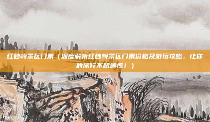红砂岭景区门票(深度解析红砂岭景区门票价格及游玩攻略,让你的旅行不留遗憾!)