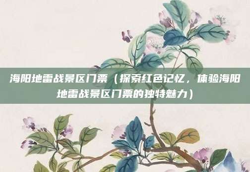 海阳地雷战景区门票(探索红色记忆,体验海阳地雷战景区门票的独特魅力)
