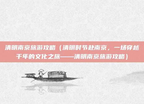 清明南京旅游攻略(清明时节赴南京,一场穿越千年的文化之旅——清明南京旅游攻略)