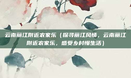 云南丽江附近农家乐(探寻丽江风情,云南丽江附近农家乐,感受乡村慢生活)